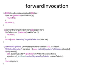 forwardInvocation
+ (BOOL)resolveInstanceMethod:(SEL)sel {
if (sel == @selector(invWithFirst:)) {
return NO;
}
return YES;
}
- (id)forwardingTargetForSelector:(SEL)aSelector {
if (aSelector == @selector(invWithFirst:)) {
return nil;
}
return [super forwardingTargetForSelector:aSelector];
}
- (NSMethodSignature *)methodSignatureForSelector:(SEL)aSelector {
NSMethodSignature* signature = [super methodSignatureForSelector:aSelector];
if (!signature) {
SEL customSelector = @selector(invWithFirst:second:third:);
signature = [_invObject methodSignatureForSelector:customSelector];
}
return signature;
}
 