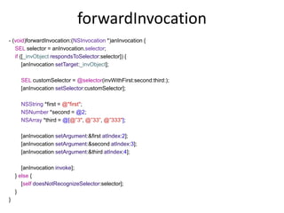 forwardInvocation
- (void)forwardInvocation:(NSInvocation *)anInvocation {
SEL selector = anInvocation.selector;
if ([_invObject respondsToSelector:selector]) {
[anInvocation setTarget:_invObject];
SEL customSelector = @selector(invWithFirst:second:third:);
[anInvocation setSelector:customSelector];
NSString *first = @"first";
NSNumber *second = @2;
NSArray *third = @[@”3", @”33”, @”333"];
[anInvocation setArgument:&first atIndex:2];
[anInvocation setArgument:&second atIndex:3];
[anInvocation setArgument:&third atIndex:4];
[anInvocation invoke];
} else {
[self doesNotRecognizeSelector:selector];
}
}
 