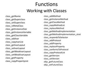 Functions
class_getName
class_getSuperclass
class_setSuperclass
class_isMetaClass
class_getInstanceSize
class_getInstanceVariable
class_getClassVariable
class_addIvar
class_copyIvarList
class_getIvarLayout
class_setIvarLayout
class_getWeakIvarLayout
class_setWeakIvarLayout
class_getProperty
class_copyPropertyList
class_addMethod
class_getInstanceMethod
class_getClassMethod
class_copyMethodList
class_replaceMethod
class_getMethodImplementation
class_getMethodImplementation_stret
class_respondsToSelector
class_addProtocol
class_addProperty
class_replaceProperty
class_conformsToProtocol
class_copyProtocolList
class_getVersion
class_setVersion
objc_getFutureClass
objc_setFutureClass
Working with Classes
 