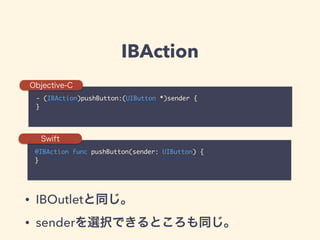 IBAction
- (IBAction)pushButton:(UIButton *)sender {	
}
@IBAction func pushButton(sender: UIButton) {	
}
Objective-C
Swift
• IBOutletと同じ。
• senderを選択できるところも同じ。
 