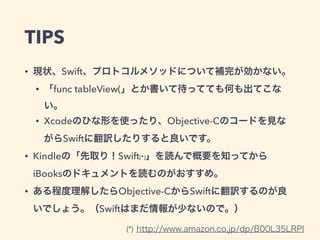 TIPS
• 現状、Swift、プロトコルメソッドについて補完が効かない。
• 「func tableView(」とか書いて待ってても何も出てこな
い。
• Xcodeのひな形を使ったり、Objective-Cのコードを見な
がらSwiftに翻訳したりすると良いです。
• Kindleの「先取り！Swift(*)」を読んで概要を知ってから
iBooksのドキュメントを読むのがおすすめ。
• ある程度理解したらObjective-CからSwiftに翻訳するのが良
いでしょう。（Swiftはまだ情報が少ないので。）
(*) http://www.amazon.co.jp/dp/B00L35LRPI
 