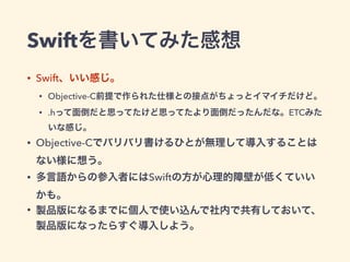 Swiftを書いてみた感想
• Swift、いい感じ。
• Objective-C前提で作られた仕様との接点がちょっとイマイチだけど。
• .hって面倒だと思ってたけど思ってたより面倒だったんだな。ETCみた
いな感じ。
• Objective-Cでバリバリ書けるひとが無理して導入することは
ない様に想う。
• 多言語からの参入者にはSwiftの方が心理的障壁が低くていい
かも。
• 製品版になるまでに個人で使い込んで社内で共有しておいて、
製品版になったらすぐ導入しよう。
 