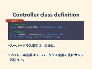 Controller class deﬁnition
// Super Class	
class MasterViewController: UITableViewController {}	
!
// Protocol(s)	
class LoveBeerListViewController: UIViewController,
UITableViewDelegate, UITableViewDataSource {}
Swift
•スーパークラス指定は : の後に。
•プロトコル定義はスーパークラス定義の後にカンマ
区切りで。
 