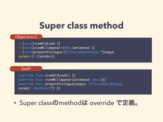 Super class method
- (void)viewDidLoad {}	
- (void)viewWillAppear:(BOOL)animated {}	
- (void)prepareForSegue:(UIStoryboardSegue *)segue 	
sender:(id)sender{}
override func viewDidLoad() {}	
override func viewWillAppear(animated: Bool){}	
override func prepareForSegue(segue: UIStoryboardSegue, 	
sender: AnyObject?) {}
Objective-C
Swift
• Super classのmethodは override で定義。
 