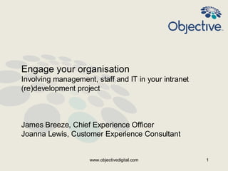 Engage your organisation
Involving management, staff and IT in your intranet
(re)development project



James Breeze, Chief Experience Officer
Joanna Lewis, Customer Experience Consultant


                    www.objectivedigital.com          1