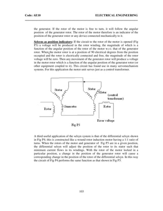 Code: AE10 ELECTRICAL ENGINEERING
103
the generator. If the rotor of the motor is free to turn, it will follow the angular
position of the generator rotor. The rotor of the motor therefore is an indicator of the
position of the generator rotor or any device connected mechanically to it.
Selsyns as position indicators: If the circuit to the rotor of the motor is opened (Fig
P3) a voltage will be produced in the rotor winding, the magnitude of which is a
function of the angular position of the rotor of the motor w.r.t. that of the generator
rotor. When the motor rotor is at a position of 90 electrical degrees from the position
occupied and the rotor is electrically connected and free, the magnitude of the rotor
voltage will be zero. Then any movement of the generator rotor will produce a voltage
in the motor rotor which is a function of the angular position of the generator rotor (or
other equipment coupled to it). This circuit has found use in many servomechanism
systems. For this application the motor unit serves just as a control transformer.
A third useful application of the selsyn system is that of the differential selsyn shown
in Fig P4; this is constructed like a wound rotor induction motor having a 1:1 ratio of
turns. When the rotors of the motor and generator of Fig P3 are in a given position,
the differential selsyn will adjust the position of the rotor to its stator such that
minimum current flows in its windings. With the rotor of the motor locked in a
particular position, a change in the position of the generator rotor will cause a
corresponding change in the position of the rotor of the differential selsyn. In this way
the circuit of Fig P4 performs the same function as that shown in Fig P3.
 