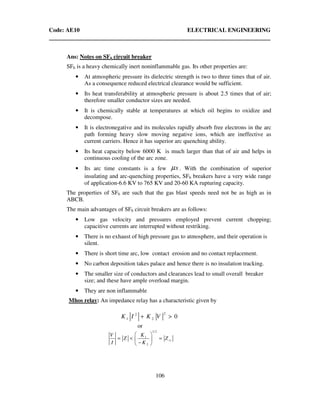 Code: AE10 ELECTRICAL ENGINEERING
106
Ans: Notes on SF6 circuit breaker
SF6 is a heavy chemically inert noninflammable gas. Its other properties are:
• At atmospheric pressure its dielectric strength is two to three times that of air.
As a consequence reduced electrical clearance would be sufficient.
• Its heat transferability at atmospheric pressure is about 2.5 times that of air;
therefore smaller conductor sizes are needed.
• It is chemically stable at temperatures at which oil begins to oxidize and
decompose.
• It is electronegative and its molecules rapidly absorb free electrons in the arc
path forming heavy slow moving negative ions, which are ineffective as
current carriers. Hence it has superior arc quenching ability.
• Its heat capacity below 6000 K is much larger than that of air and helps in
continuous cooling of the arc zone.
• Its arc time constants is a few sµ . With the combination of superior
insulating and arc-quenching properties, SF6 breakers have a very wide range
of application-6.6 KV to 765 KV and 20-60 KA rupturing capacity.
The properties of SF6 are such that the gas blast speeds need not be as high as in
ABCB.
The main advantages of SF6 circuit breakers are as follows:
• Low gas velocity and pressures employed prevent current chopping;
capacitive currents are interrupted without restriking.
• There is no exhaust of high pressure gas to atmosphere, and their operation is
silent.
• There is short time arc, low contact erosion and no contact replacement.
• No carbon deposition takes palace and hence there is no insulation tracking.
• The smaller size of conductors and clearances lead to small overall breaker
size; and these have ample overload margin.
• They are non inflammable
Mhos relay: An impedance relay has a characteristic given by
22
1 2 0K I K V+ >
or
1 2
1
2
rs
KV
Z Z
I K
 
= < = 
− 
 