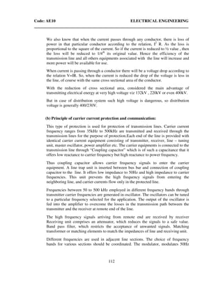 Code: AE10 ELECTRICAL ENGINEERING
112
We also know that when the current passes through any conductor, there is loss of
power in that particular conductor according to the relation, I2
R. As the loss is
proportional to the square of the current. So if the current is reduced to ½ value , then
the loss will be reduced to 1/4th
its original value. Hence the efficiency of the
transmission line and all others equipments associated with the line will increase and
more power will be available for use.
When current is passing through a conductor there will be a voltage drop according to
the relation V=IR. So, when the current is reduced the drop of the voltage is less in
the line, of course with the same cross sectional area of the conductor.
With the reduction of cross sectional area, considered the main advantage of
transmitting electrical energy at very high voltage viz 132kV , 220kV or even 400kV.
But in case of distribution system such high voltage is dangerous, so distribution
voltage is generally 400/230V.
(b) Principle of carrier current protection and communication:
This type of protection is used for protection of transmission lines. Carrier current
frequency ranges from 35kHz to 500kHz are transmitted and received through the
transmission lines for the purpose of protection.Each end of the line is provided with
identical carrier current equipment consisting of transmitter, receiver, line – tuning
unit, master oscillator, power amplifier etc. The carrier equipments is connected to the
transmission line through “Coupling capacitor” which is of such a capacitance that it
offers low reactance to carrier frequency but high reactance to power frequency.
Thus coupling capacitor allows carrier frequency signals to enter the carrier
equipment. A line trap unit is inserted between bus bar and connection of coupling
capacitor to the line. It offers low impedance to 50Hz and high impedance to carrier
frequencies. This unit prevents the high frequency signals from entering the
neighboring line, and carrier currents flow only in the protected line.
Frequencies between 50 to 500 kHz employed in different frequency bands through
transmitter carrier frequencies are generated in oscillator. The oscillators can be tuned
to a particular frequency selected for the application. The output of the oscillator is
fed into the amplifier to overcome the losses in the transmission path between the
transmitter and the receiver at remote end of the line.
The high frequency signals arriving from remote end are received by receiver
Receiving unit comprises an attenuator, which reduces the signals to a safe value.
Band pass filter, which restricts the acceptance of unwanted signals. Matching
transformer or matching elements to match the impedances of line and receiving unit.
Different frequencies are used in adjacent line sections. The choice of frequency
bands for various sections should be coordinated. The modulator, modulates 50Hz
 