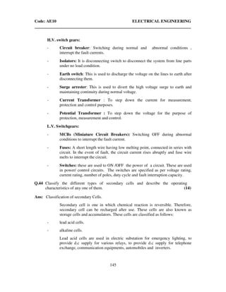 Code: AE10 ELECTRICAL ENGINEERING
145
H.V. switch gears:
- Circuit breaker: Switching during normal and abnormal conditions ,
interrupt the fault currents.
- Isolators: It is disconnecting switch to disconnect the system from line parts
under no load condition.
- Earth switch: This is used to discharge the voltage on the lines to earth after
disconnecting them.
- Surge arrester: This is used to divert the high voltage surge to earth and
maintaining continuity during normal voltage.
- Current Transformer : To step down the current for measurement,
protection and control purposes.
- Potential Transformer : To step down the voltage for the purpose of
protection, measurement and control.
L.V. Switchgears:
- MCBs (Miniature Circuit Breakers): Switching OFF during abnormal
conditions to interrupt the fault current.
- Fuses: A short length wire having low melting point, connected in series with
circuit. In the event of fault, the circuit current rises abruptly and fuse wire
melts to interrupt the circuit.
- Switches: these are used to ON /OFF the power of a circuit. These are used
in power/ control circuits. The switches are specified as per voltage rating,
current rating, number of poles, duty cycle and fault interruption capacity.
Q.44 Classify the different types of secondary cells and describe the operating
characteristics of any one of them. (14)
Ans: Classification of secondary Cells.
Secondary cell is one in which chemical reaction is reversible. Therefore,
secondary cell can be recharged after use. These cells are also known as
storage cells and accumulators. These cells are classified as follows:
- lead acid cells.
- alkaline cells.
Lead acid cells are used in electric substation for emergency lighting, to
provide d.c supply for various relays, to provide d.c supply for telephone
exchange, communication equipments, automobiles and inverters.
 
