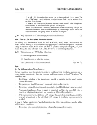 Code: AE10 ELECTRICAL ENGINEERING
151
N α 1/Φ ; By decreasing flux, speed can be increased and vice – versa. The
flux of DC motor can be changed by changing the field current with the help
of shunt field rheostat.
N α (V-Ia Ra), The speed / armature current characteristics show that greater
the resistance in armature circuit , greater fall in speed.
Shunt field of motor is connected permanently to a fixed exciting voltage, but
armature is supplied with different voltages by connecting it across one of the
several different voltage by means of suitable switchgear.
Q.49 Why are starters used for starting 3-phase induction motors? (4)
Ans: Starters for three phase induction motors:
For starting of 3 -Φ induction motor, we need Y- (star – delta) starter. These starters are
useful for safe running of induction motor by applying 1/√3 times of voltage in Y- mode for
safety of induction motor. When motor gets 80% of speed we apply full voltage Vph=VL in
mode; during this time sufficient back e.mf is developed to limit the input current.
Q.50 Write notes on any TWO of the following:-
(i) Parallel operation of transformers.
(ii) Speed control of induction motors.
(iii) Applications of induction machines. (2 x 7 = 14)
Ans:
(i) Parallel operation of transformers :
Certain conditions must be satisfied in order to avoid any local circulating currents and to
ensure that the transformers share the common load in proportion to their kVA ratings, The
conditions are :
- The Primary winding of the transformers should be suitable for the supply system
voltage & frequency.
- The transformer should be properly connected with regard to polarity.
- The voltage rating of both primaries & secondaries should be identical (same turn ratio)
- Percentage impedances should be equal in magnitude and have the same X/R ratio in
order to avoid circulating currents and operation at different Power factors.
- With transformers having different kVA ratings, the equivalents impedances should be
inversely proportional to the individual kVA ratings, if circulating currents are to be
avoided
In case of 3 phase transformers’ parallel operation, the following conditions are also added
with the above conditions.
- The voltage ratio must refer to terminal voltage of primary and secondary.
 