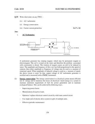 Code: AE10 ELECTRICAL ENGINEERING
158
Q.55 Write short notes on any TWO : -
(iv) A.C. tachometer.
(ii) Energy conservation.
(iii) Carrier current protection 2 x 7 = 14
Ans:
i. AC Techometer:
A tachometer generator has rotating magnet, which may be permanent magnet or
electromagnet. The coil is wound on the stator and therefore the problem associated
with commutator is absent. The rotation of magnet causes an emf to be induced in
stator. The amplitude and frequency of this e.m.f are both proportional to the speed of
rotation, then either amplitude or frequency of voltage may be used as a measure of
rotational speed. When amplitude of induced voltage is used as a measure of speed,
the above circuit is used. So that, output voltage of AC tachometer generator is
rectified and is measured with a PMMC instrument.
(ii) Energy conservation: The energy conservation in a electrical system means efficient
use of energy and to minimize the losses of electrical / mech energy in a system to
maintain minimum requirement of fuel for power generation and to maintain
ecological balance. This can be achieved by following ways.-
- Improving power factor.
- Minimization of reactive loads.
- Optimize / replace electrical control circuit by solid state control circuit.
- Use single unit of electric drive system in split of multiple units.
- Effective periodic maintenance.
 