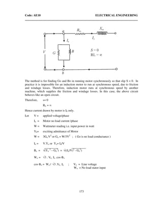 Code: AE10 ELECTRICAL ENGINEERING
173
The method is for finding Go and Bo in running motor synchronously so that slip S = 0. In
practice it is impossible for an induction motor to run at synchronous speed, due to friction
and windage losses. Therefore, induction motor runs at synchronous speed by another
machine, which supplies the friction and windage losses. In this case, the above circuit
behaves like an open circuit.
Therefore, s= 0
RL = ∞
Hence current drawn by motor is I0 only.
Let V = applied voltage/phase
Io = Motor no load current /phase
W = Wattmeter reading i.e. input power in watt
Y0= exciting admittance of Motor
W = 3Go.V2
or Go = W/3V2
; ( Go is no load conductance )
Io = V.Yo or Yo= Io/V
Bo = √(Yo
2
– Go
2
) = √((Io/V)2
- Go
2
)
Wo = √3 . VL. Io .cos Φo
cos Φo = Wo / √3 .VL. Io ; VL = Line voltage ,
Wo = No load stator input
 