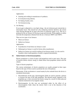 Code: AE10 ELECTRICAL ENGINEERING
213
Applications:
• Seaming and welding in manufacture of synthetics.
• In wood processing industry.
• For baking foundry cores.
• For food processing.
iv. Arc Heating :
If an air gap is subjected to a very high voltage , the air in between gets ionized due to
electrostatic forces. The ionized air is the conducting material, therefore, the current
starts flowing through the air gap in the form of continuous spark or arc. This arc is
produced in the arc furnaces by having air gap and electrode. With graphite or carbon
electrode the temperature obtained from the arc is between 3000o
C and 3500o
C.
There are two types of arc furnaces.
• Direct arc furnace.
• Indirect arc furnace.
Applications:
• In production of steel direct arc furnace is used.
• Submerged arc furnace is used for ferrous alloy manufacturer.
• Indirect arc furnace are used for melting of non ferrous metals, it is also used in
foundries where small quantities of metal is required intermittently.
(b) Salient features of electrical propulsion.
Electric propulsion is a form of space craft propulsion used in outer space. This type
of reaction utilizes electric energy to obtain thrust from propellant carried with the
vehicle.
Types of electric propulsion :
The various technologies of electric propulsion are usually grouped in three types
based on the type of forces used to accelerate the ions of the plasma.
Electrostatic: If the acceleration is caused mainly by the coulomb forces the device is
considered electrostatic.
i. Electrothermal: In this type, electromagnetic fields are used to generate a plasma
to increase the heat of the bulk propellant. The thermal energy imparted to the
propellant gas is then converted into kinetic energy by a nozzle of either physical
material construction or by magnetic means.
ii. Electromagnetic: In this ions are accelerated either by the effect of an
electromagnetic fields where the electric field is not in the direction of the
acceleration.
 