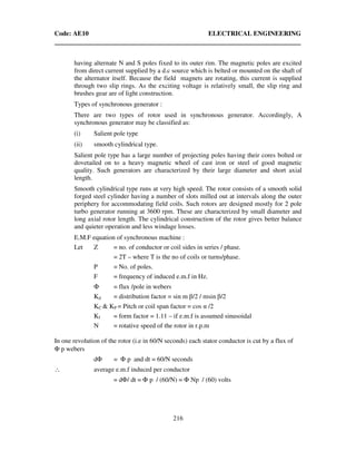 Code: AE10 ELECTRICAL ENGINEERING
216
having alternate N and S poles fixed to its outer rim. The magnetic poles are excited
from direct current supplied by a d.c source which is belted or mounted on the shaft of
the alternator itself. Because the field magnets are rotating, this current is supplied
through two slip rings. As the exciting voltage is relatively small, the slip ring and
brushes gear are of light construction.
Types of synchronous generator :
There are two types of rotor used in synchronous generator. Accordingly, A
synchronous generator may be classified as:
(i) Salient pole type
(ii) smooth cylindrical type.
Salient pole type has a large number of projecting poles having their cores bolted or
dovetailed on to a heavy magnetic wheel of cast iron or steel of good magnetic
quality. Such generators are characterized by their large diameter and short axial
length.
Smooth cylindrical type runs at very high speed. The rotor consists of a smooth solid
forged steel cylinder having a number of slots milled out at intervals along the outer
periphery for accommodating field coils. Such rotors are designed mostly for 2 pole
turbo generator running at 3600 rpm. These are characterized by small diameter and
long axial rotor length. The cylindrical construction of the rotor gives better balance
and quieter operation and less windage losses.
E.M.F equation of synchronous machine :
Let Z = no. of conductor or coil sides in series / phase.
= 2T – where T is the no of coils or turns/phase.
P = No. of poles.
F = frequency of induced e.m.f in Hz.
Φ = flux /pole in webers
Kd = distribution factor = sin m β/2 / msin β/2
KC & KP = Pitch or coil span factor = cos α /2
Kf = form factor = 1.11 – if e.m.f is assumed sinusoidal
N = rotative speed of the rotor in r.p.m
In one revolution of the rotor (i.e in 60/N seconds) each stator conductor is cut by a flux of
Φ p webers
dΦ = Φ p and dt = 60/N seconds
∴ average e.m.f induced per conductor
= dΦ/ dt = Φ p / (60/N) = Φ Np / (60) volts
 