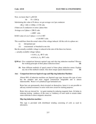 Code: AE10 ELECTRICAL ENGINEERING
217
Now, we know that f = pN/120
Or N = 120f /p
Substituting this value of N above, we get average e.m.f per conductor
=Φ p / (60) x 120f/p = 2 f Φ volts
if there are Z conductors in series / phase then
Average e.m.f /phase = 2fΦ Z volts
= 4fΦT volts
R.M.S value of e.m.f / phase = 1.11 x f ΦT
= 4.44 fΦ T volts
This would have been the actual value of the voltage induced. All the coils in a phase are :
(i) full pitched and
(ii) concentrated or bunched in one slot.
But the actually available voltage is reduced in the ratio of the these two factors.
∴ actually available voltage / phase.
= 4.44 k C kd fΦ T volts
=4.44 kf k C kd fΦ T volts
Q.94 (a) Give comparison between squirrel cage and slip ring induction machine? Discuss
the working principle of three phase induction motor. (8)
(b) State different methods of speed control of three phase induction motor. Explain
any one of the method in detail. Also draw torque-speed characteristics. (8)
Ans: Comparison between Squirrel-cage and Slip ring Induction Machine:
Almost 90% of induction machines are Squirrel-cage type, because this type of rotor
has the simplest and most rugged construction imaginable and is almost
indestructible. Rotor is of cylindrical type laminated core.
Rotor bars are permanently short-circuited on themselves, hence it is not possible to
add any external resistance in series with rotor circuit for starting purposes.
Rotor slots are skewed for (a) quiet running by reducing magnetic hum. (b) helps in
reducing locking tendency of the rotor i.e. tendency of rotor teeth to remain under
stator teeth due to direct magnetic attraction.
Slip ring induction machine :
This type is provided with distributed winding consisting of coils as used in
alternators.
 