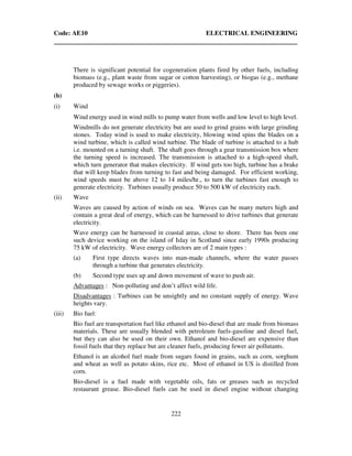 Code: AE10 ELECTRICAL ENGINEERING
222
There is significant potential for cogeneration plants fired by other fuels, including
biomass (e.g., plant waste from sugar or cotton harvesting), or biogas (e.g., methane
produced by sewage works or piggeries).
(b)
(i) Wind
Wind energy used in wind mills to pump water from wells and low level to high level.
Windmills do not generate electricity but are used to grind grains with large grinding
stones. Today wind is used to make electricity, blowing wind spins the blades on a
wind turbine, which is called wind turbine. The blade of turbine is attached to a hub
i.e. mounted on a turning shaft. The shaft goes through a gear transmission box where
the turning speed is increased. The transmission is attached to a high-speed shaft,
which turn generator that makes electricity. If wind gets too high, turbine has a brake
that will keep blades from turning to fast and being damaged. For efficient working,
wind speeds must be above 12 to 14 miles/hr., to turn the turbines fast enough to
generate electricity. Turbines usually produce 50 to 500 kW of electricity each.
(ii) Wave
Waves are caused by action of winds on sea. Waves can be many meters high and
contain a great deal of energy, which can be harnessed to drive turbines that generate
electricity.
Wave energy can be harnessed in coastal areas, close to shore. There has been one
such device working on the island of Islay in Scotland since early 1990s producing
75 kW of electricity. Wave energy collectors are of 2 main types :
(a) First type directs waves into man-made channels, where the water passes
through a turbine that generates electricity.
(b) Second type uses up and down movement of wave to push air.
Advantages : Non-polluting and don’t affect wild life.
Disadvantages : Turbines can be unsightly and no constant supply of energy. Wave
heights vary.
(iii) Bio fuel:
Bio fuel are transportation fuel like ethanol and bio-diesel that are made from biomass
materials. These are usually blended with petroleum fuels-gasoline and diesel fuel,
but they can also be used on their own. Ethanol and bio-diesel are expensive than
fossil fuels that they replace but are cleaner fuels, producing fewer air pollutants.
Ethanol is an alcohol fuel made from sugars found in grains, such as corn, sorghum
and wheat as well as potato skins, rice etc. Most of ethanol in US is distilled from
corn.
Bio-diesel is a fuel made with vegetable oils, fats or greases such as recycled
restaurant grease. Bio-diesel fuels can be used in diesel engine without changing
 