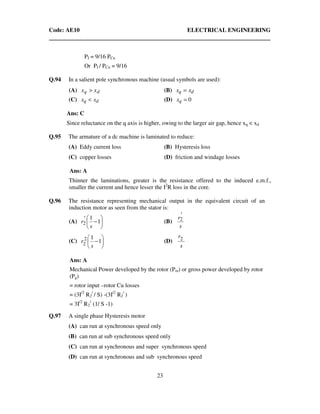 Code: AE10 ELECTRICAL ENGINEERING
23
PI = 9/16 PCu
Or PI / PCu = 9/16
Q.94 In a salient pole synchronous machine (usual symbols are used):
(A) dq xx > (B) dq xx =
(C) dq xx < (D) 0=qx
Ans: C
Since reluctance on the q axis is higher, owing to the larger air gap, hence xq < xd
Q.95 The armature of a dc machine is laminated to reduce:
(A) Eddy current loss (B) Hysteresis loss
(C) copper losses (D) friction and windage losses
Ans: A
Thinner the laminations, greater is the resistance offered to the induced e.m.f.,
smaller the current and hence lesser the I2
R loss in the core.
Q.96 The resistance representing mechanical output in the equivalent circuit of an
induction motor as seen from the stator is:
(A) 





−1
1
2
s
r' (B)
s
r'
2
(C) 





−1
12
2 s
r (D)
s
r2
Ans: A
Mechanical Power developed by the rotor (Pm) or gross power developed by rotor
(Pg)
= rotor input –rotor Cu losses
= (3I/2
R2
/
/ S) -(3I/2
R2
/
)
= 3I/2
R2
/
(1/ S -1)
Q.97 A single phase Hysteresis motor
(A) can run at synchronous speed only
(B) can run at sub synchronous speed only
(C) can run at synchronous and super synchronous speed
(D) can run at synchronous and sub synchronous speed
 