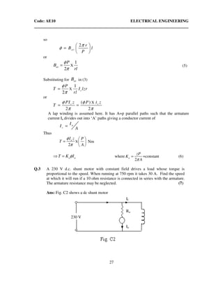 Code: AE10 ELECTRICAL ENGINEERING
27
so
2
av
r
B l
P
π
φ
 
=  
 
or
X
1
2
av
P
B
rl
φ
π
= (5)
Substituting for avB in (3)
X
1
2
c
P
T I lzr
rl
φ
π
=
or
X( )
2 2
c cIPI z P z
T
φ φ
π π
= =
A lap winding is assumed here. It has A=p parallel paths such that the armature
current Ia divides out into ‘A’ paths giving a conductor current of
a
c
I
I
A
=
Thus
X
2
aI z P
T
A
φ
π
 
=  
 
Nm
_____________
a aT K Iφ⇒ = where
2
a
P
K
A
z
π
= =constant (6)
Q.3 A 230 V d.c. shunt motor with constant field drives a load whose torque is
proportional to the speed. When running at 750 rpm it takes 30 A. Find the speed
at which it will run if a 10 ohm resistance is connected in series with the armature.
The armature resistance may be neglected. (7)
Ans: Fig. C2 shows a dc shunt motor
230 V
If
Ra
Ia
 