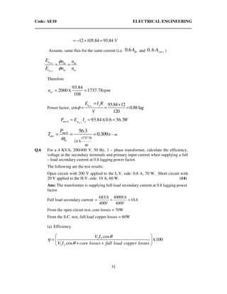 Code: AE10 ELECTRICAL ENGINEERING
31
12 105.84 93.84 V= − + =
Assume, same flux for the same current (i.e. 0.6 dcA and 0.6 rmsA )
( )
( )
dc
ac
a dc dc
a ac ac
E n n
E n n
φ
φ
= =
Therefore
X
93.84
2000 1737.78
108
acn rpm= =
Power factor,
( ) 93.84 12
cos 0.88 lag
120
aca aE I R
V
φ
+ +
= = =
( )
X93.84 0.6 56.3acmech a aP E I W= = =
1737.78
2 X
60
56.3
0.309mech
dev
m
N m
P
T
π
ω
−= = =
Q.6 For a 4 KVA, 200/400 V, 50 Hz, 1 – phase transformer, calculate the efficiency,
voltage at the secondary terminals and primary input current when supplying a full
– load secondary current at 0.8 lagging power factor.
The following are the test results:
Open circuit with 200 V applied to the L.V. side: 0.8 A, 70 W. Short circuit with
20 V applied to the H.V. side: 10 A, 60 W. (14)
Ans: The transformer is supplying full-load secondary current at 0.8 lagging power
factor
Full load secondary current A
V
VA
V
KVA
10
400
4000
400
4
===
From the open circuit test, core losses = 70W
From the S.C. test, full load copper losses = 60W
(a) Efficiency
2 2
2 2
X
cos
100
cos
V I
V I core losses full load copper losses
θ
η
θ
 
=  
+ + 
 