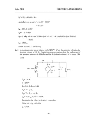Code: AE10 ELECTRICAL ENGINEERING
40
I2
1 = KI2 = 40x0.1 = 4 A
Angle between I0 and I2
1 = 62.88o – 36.86o
= 26.02o
I0 = 0.64 ∠–62.88o
I2
1 = 4∠–36.86o
I1 = Io + I2
1 = 0.64 [cos( 62.88) – j sin (62.88) ] + 4[ cos(36.86) – jsin( 36.86) ]
= 4.583
I1 = 4.583 A
cos Φ1 = cos 40.37 =0.7618 lag
Q.11 A shunt generator has an induced emf of 254 V. When the generator is loaded, the
terminal voltage is 240 V. Neglecting armature reaction, find the load current if
the armature resistance is 0.04 ohm and the field circuit resistance is 24 ohms. (10)
Ans:
Eg = 254 V
V = 240 V
Ra= 0.04 Ω, Rsh = 24Ω
Eg = V + Ia Ra
Eg = V + (IL + Ish) Ra
Ish = V / R sh = 240/24 = 10A.
Substituting the values in the above expression,
254 = 240 + (IL + 10) 0.04
IL = 340A
 