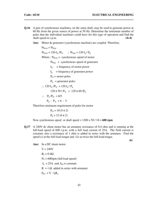 Code: AE10 ELECTRICAL ENGINEERING
45
Q.16 A pair of synchronous machines, on the same shaft, may be used to generate power at
60 Hz from the given source of power at 50 Hz. Determine the minimum number of
poles that the individual machines could have for this type of operation and find the
shaft-speed in r.p.m. (4+4)
Ans: Motor & generator (synchronous machine) are coupled. Therefore,
NS(m) = NS(g)
NS(m) = 120 fm /Pm ; NS(g) = 120 fg / Pg
Where : NS(m) = synchronous speed of motor
NS(g) = synchronous speed of generator
fm = frequency of motor power
fg = frequency of generator power
Pm = motor poles
Pg = generator poles
∴ 120 fm /Pm = 120 fg / Pg
120 x 50 / Pm = 120 x 60 /Pg
∴ Pg /Pm = 6/5
Pg : Pm = 6 : 5
Therefore minimum requirement of poles for motor
Pm = 10 (5 x 2)
Pg = 12 (6 x 2)
Now synchronous speed or shaft speed = 1200 x 50 / 10 = 600 rpm
Q.17 A 240V dc shunt motor has an armature resistance of 0.4 ohm and is running at the
full-load speed of 600 r.p.m. with a full load current of 25A. The field current is
constant; also a resistance of 1 ohm is added in series with the armature. Find the
speed (i) at the full-load torque and (ii) at twice the full-load torque.
(6)
Ans: In a DC shunt motor
V = 240V
Ra = 0.4
N1 = 600rpm (full load speed)
Ia = 25A and, ISh is constant
R = 1 added in series with armature
Eb1 = V - IaRa
 