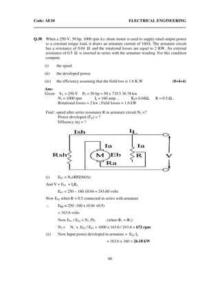 Code: AE10 ELECTRICAL ENGINEERING
66
Q.38 When a 250-V, 50 hp, 1000 rpm d.c shunt motor is used to supply rated output power
to a constant torque load, it draws an armature current of 160A. The armature circuit
has a resistance of 0.04 Ω and the rotational losses are equal to 2 KW. An external
resistance of 0.5 Ω is inserted in series with the armature winding. For this condition
compute
(i) the speed
(ii) the developed power
(iii) the efficiency assuming that the field loss is 1.6 K.W (8+4+4)
Ans:
Given VL = 250 V P0 = 50 hp = 50 x 735.5 36.78 kw
N1 = 1000 rpm Ia = 160 amp. , Ra= 0.04 , R = 0.5 ,
Rotational losses = 2 kw ; Field losses = 1.6 kW
Find : speed after series resistance R in armature circuit N2 =?
Power developed (Pm) = ?
Efficency (η) = ?
(i) Eb1 = N1(ΦPZ/60A)
And V = Eb1 + IaRa
Eb1 = 250 – 160 x0.04 = 243.60 volts
Now Eb2 when R = 0.5 connected in series with armature
∴ Eb2 = 250 -160 x (0.04 +0.5)
= 163.6 volts
Now Eb1 / Eb2 = N1 /N2 (when Φ1 = Φ2)
N2 = N1 x Eb2 / Eb1 = 1000 x 163.6 / 243.6 = 672 rpm
(ii) Now Input power developed in armature = Eb2 Ia
= 163.6 x 160 = 26.18 kW
 