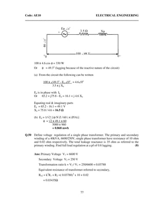 Code: AE10 ELECTRICAL ENGINEERING
77
100 x 4.6 cos φ = 330 W
Or φ = 49.3o
(lagging because of the reactive nature of the circuit)
(a) From the circuit the following can be written
100 x ∠49.3o
- Ea ∠0o
= 4.6∠0o
3.5 x j Xa
Ea is in phase with Ia
Or 65.2 + j75.8 - Ea = 16.1 + j 4.6 Xa
Equating real & imaginary parts
Ea = 65.2 - 16.1 = 49.1 V
Xa = 75.8 / 4.6 = 16.5 ΩΩΩΩ
(b) Ea = 1/√2 {(φ N Z / 60 ) x (P/A)}
φ = √2 x 49.1 x 60
5000 x 960
= 0.868 mwb
Q.50 Define voltage regulation of a single phase transformer. The primary and secondary
winding of a 40kVA, 6600/250V, single phase transformer have resistance of 10 ohm
and 0.02 ohm respectively. The total leakage reactance is 35 ohm as referred to the
primary winding. Find full load regulation at a pf of 0.8 lagging. (8)
Ans: Primary Voltage V1 = 6600 V
Secondary Voltage V2 = 250 V
Transformation ratio k = V2 / V1 = 250/6600 = 0.03788
Equivalent resistance of transformer referred to secondary,
Ro2 = k2
R1 + R2 =( 0.03788)2
x 10 + 0.02
= 0.03435
 