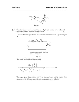 Code: AE10 ELECTRICAL ENGINEERING
85
Q.3 Draw the torque speed characteristics of a 3 phase induction motor and clearly
indicate the effect of change in rotor resistance. (7)
Ans: The Thevenin equivalent of an induction motor circuit model is given in Figure
D1
The torque developed can be expressed as
( )
2 2
2
22
2
3 Th
s TH TH
R
V
s
T
R
R X X
s
ω
′ 
 
 =
 ′  ′+ + +  
   
)(________________________
A
The torque speed characteristics [or, sT ω− characteristics] can be obtained from
Equation (A); for different values of rotor resistance are shown in Fig.D2
 