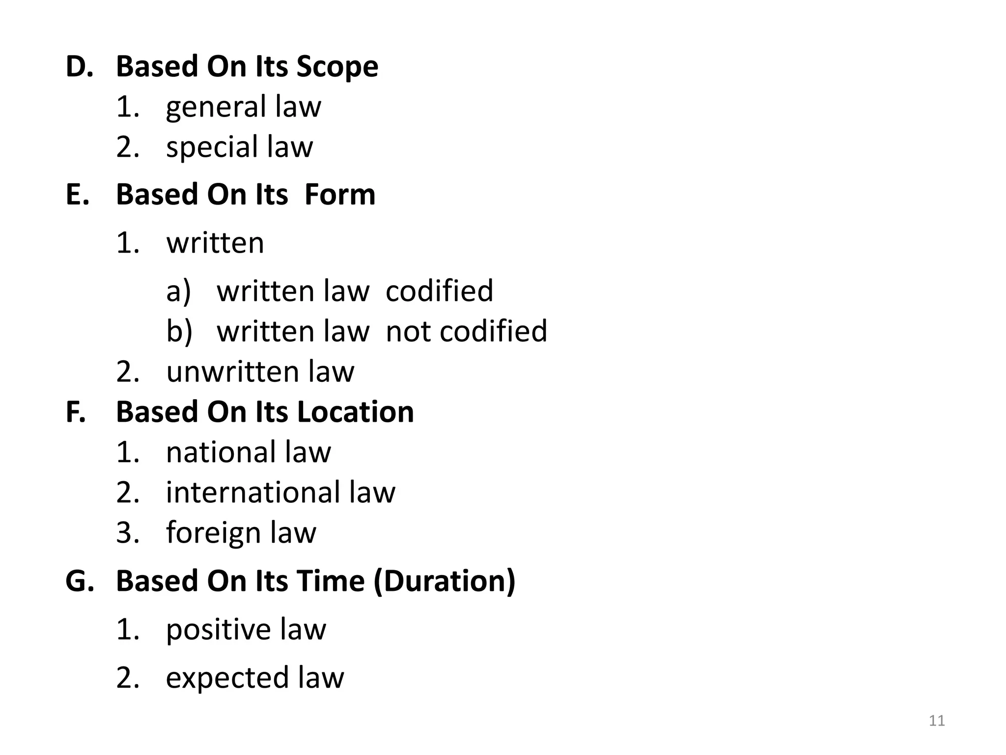 11
D. Based On Its Scope
1. general law
2. special law
E. Based On Its Form
1. written
a) written law codified
b) written law not codified
2. unwritten law
F. Based On Its Location
1. national law
2. international law
3. foreign law
G. Based On Its Time (Duration)
1. positive law
2. expected law
 