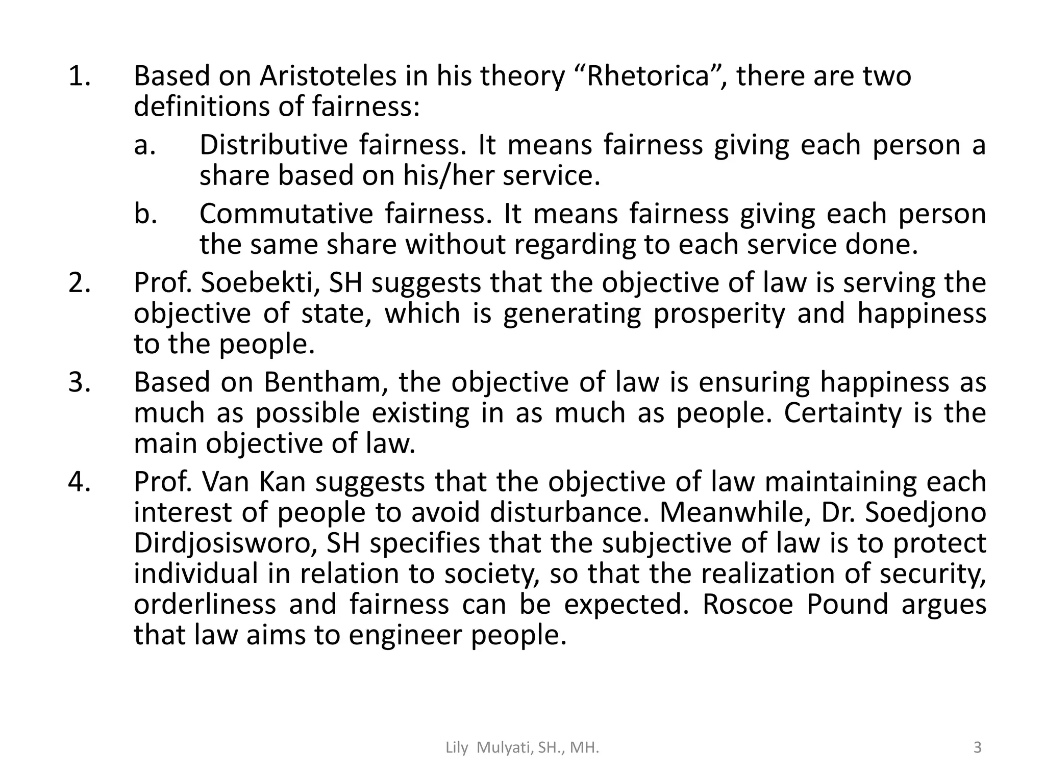 3
1. Based on Aristoteles in his theory “Rhetorica”, there are two
definitions of fairness:
a. Distributive fairness. It means fairness giving each person a
share based on his/her service.
b. Commutative fairness. It means fairness giving each person
the same share without regarding to each service done.
2. Prof. Soebekti, SH suggests that the objective of law is serving the
objective of state, which is generating prosperity and happiness
to the people.
3. Based on Bentham, the objective of law is ensuring happiness as
much as possible existing in as much as people. Certainty is the
main objective of law.
4. Prof. Van Kan suggests that the objective of law maintaining each
interest of people to avoid disturbance. Meanwhile, Dr. Soedjono
Dirdjosisworo, SH specifies that the subjective of law is to protect
individual in relation to society, so that the realization of security,
orderliness and fairness can be expected. Roscoe Pound argues
that law aims to engineer people.
Lily Mulyati, SH., MH. 3
 