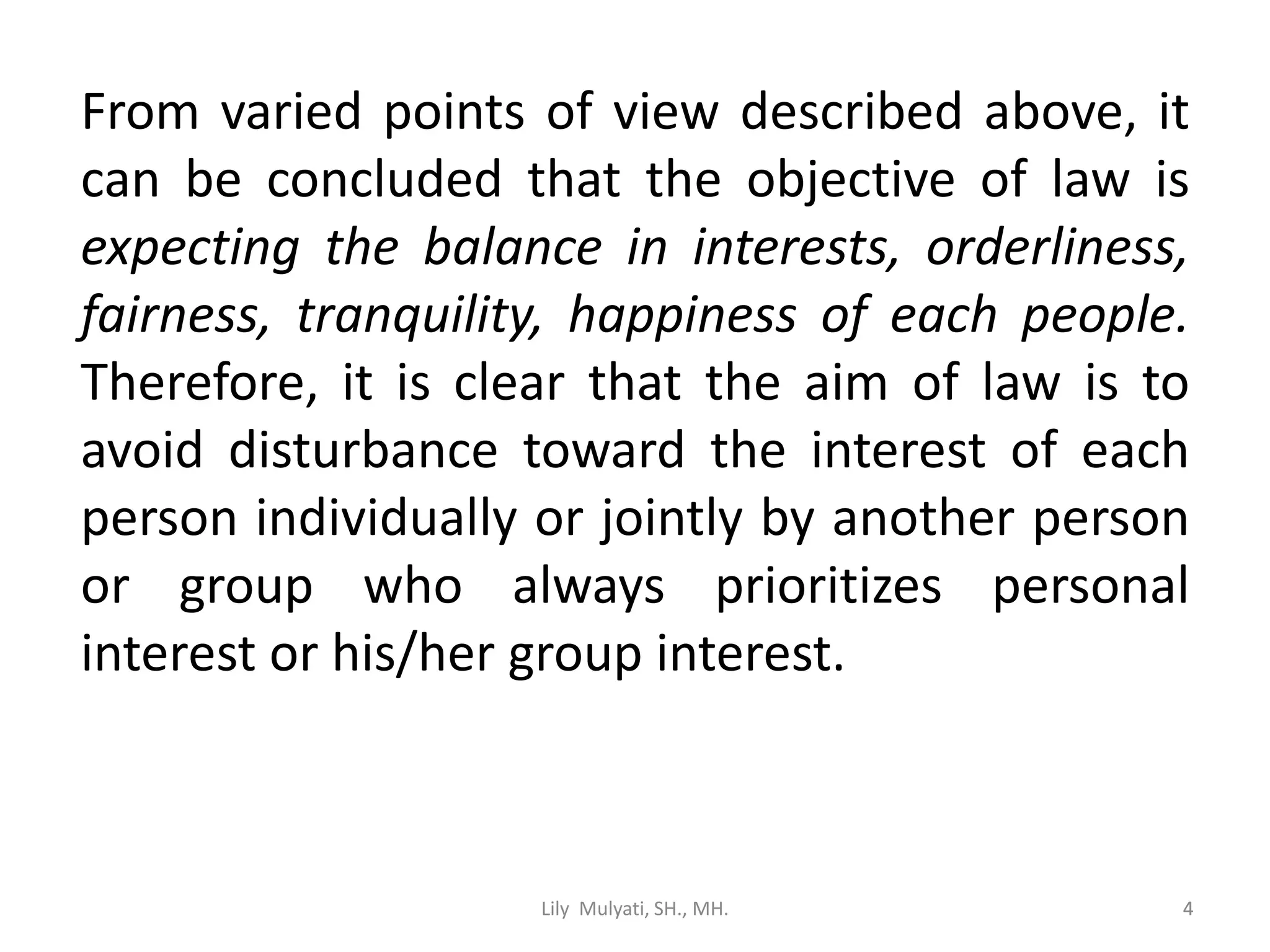 4
From varied points of view described above, it
can be concluded that the objective of law is
expecting the balance in interests, orderliness,
fairness, tranquility, happiness of each people.
Therefore, it is clear that the aim of law is to
avoid disturbance toward the interest of each
person individually or jointly by another person
or group who always prioritizes personal
interest or his/her group interest.
Lily Mulyati, SH., MH. 4
 