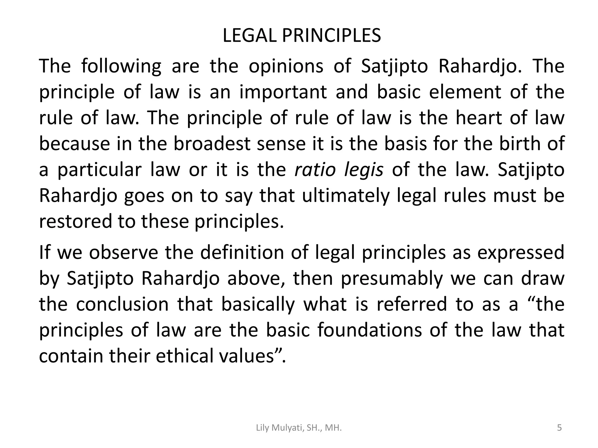 5
LEGAL PRINCIPLES
The following are the opinions of Satjipto Rahardjo. The
principle of law is an important and basic element of the
rule of law. The principle of rule of law is the heart of law
because in the broadest sense it is the basis for the birth of
a particular law or it is the ratio legis of the law. Satjipto
Rahardjo goes on to say that ultimately legal rules must be
restored to these principles.
If we observe the definition of legal principles as expressed
by Satjipto Rahardjo above, then presumably we can draw
the conclusion that basically what is referred to as a “the
principles of law are the basic foundations of the law that
contain their ethical values”.
Lily Mulyati, SH., MH. 5
 
