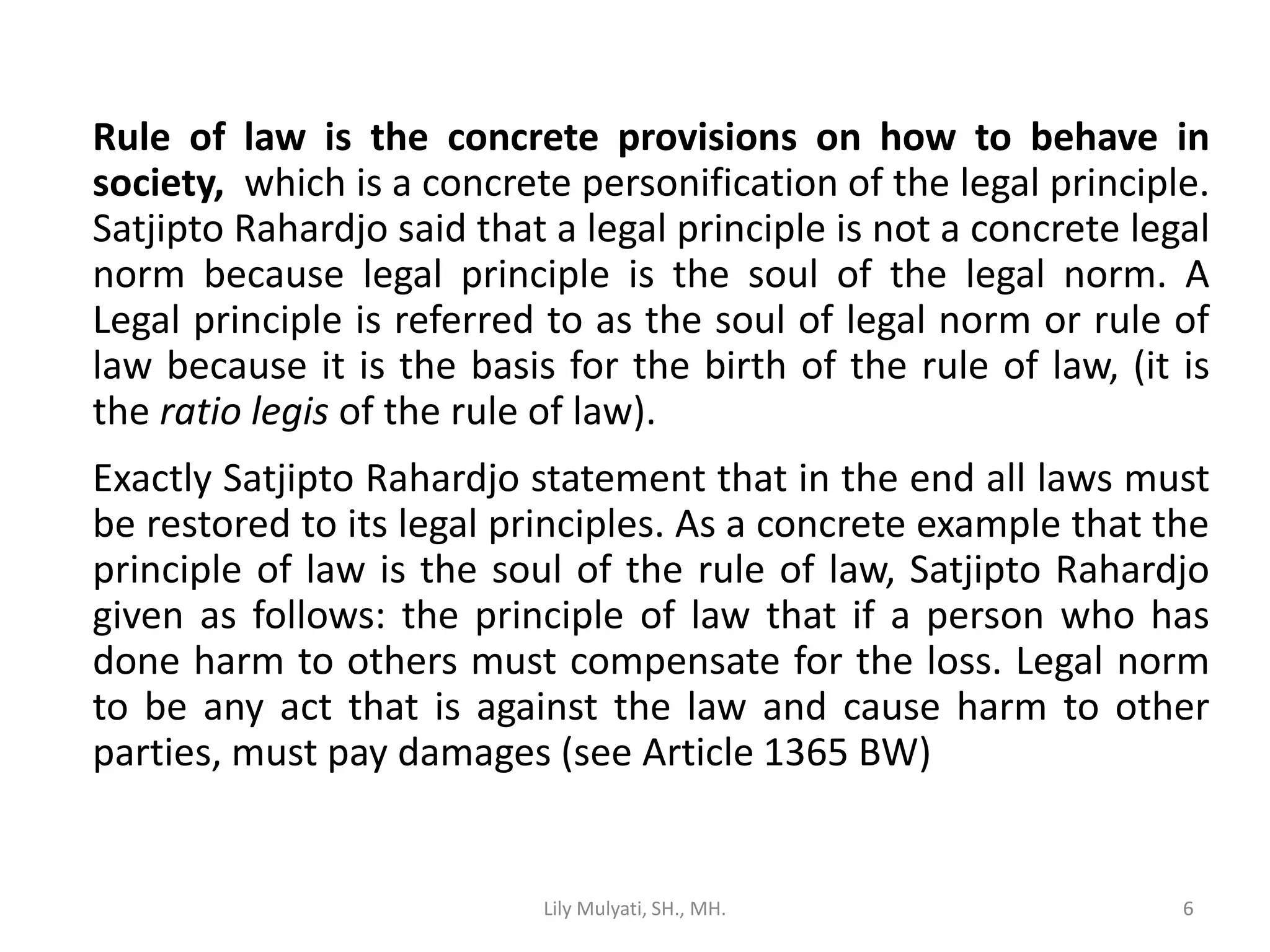 6
Rule of law is the concrete provisions on how to behave in
society, which is a concrete personification of the legal principle.
Satjipto Rahardjo said that a legal principle is not a concrete legal
norm because legal principle is the soul of the legal norm. A
Legal principle is referred to as the soul of legal norm or rule of
law because it is the basis for the birth of the rule of law, (it is
the ratio legis of the rule of law).
Exactly Satjipto Rahardjo statement that in the end all laws must
be restored to its legal principles. As a concrete example that the
principle of law is the soul of the rule of law, Satjipto Rahardjo
given as follows: the principle of law that if a person who has
done harm to others must compensate for the loss. Legal norm
to be any act that is against the law and cause harm to other
parties, must pay damages (see Article 1365 BW)
Lily Mulyati, SH., MH. 6
 