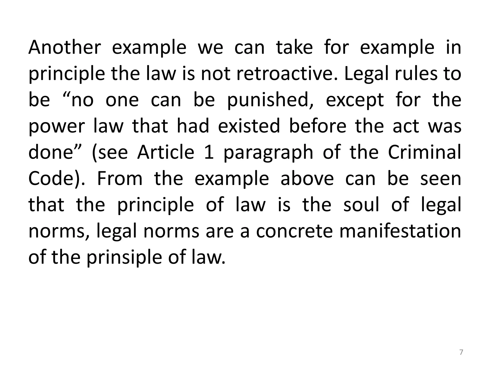 Another example we can take for example in
principle the law is not retroactive. Legal rules to
be “no one can be punished, except for the
power law that had existed before the act was
done” (see Article 1 paragraph of the Criminal
Code). From the example above can be seen
that the principle of law is the soul of legal
norms, legal norms are a concrete manifestation
of the prinsiple of law.
7
 