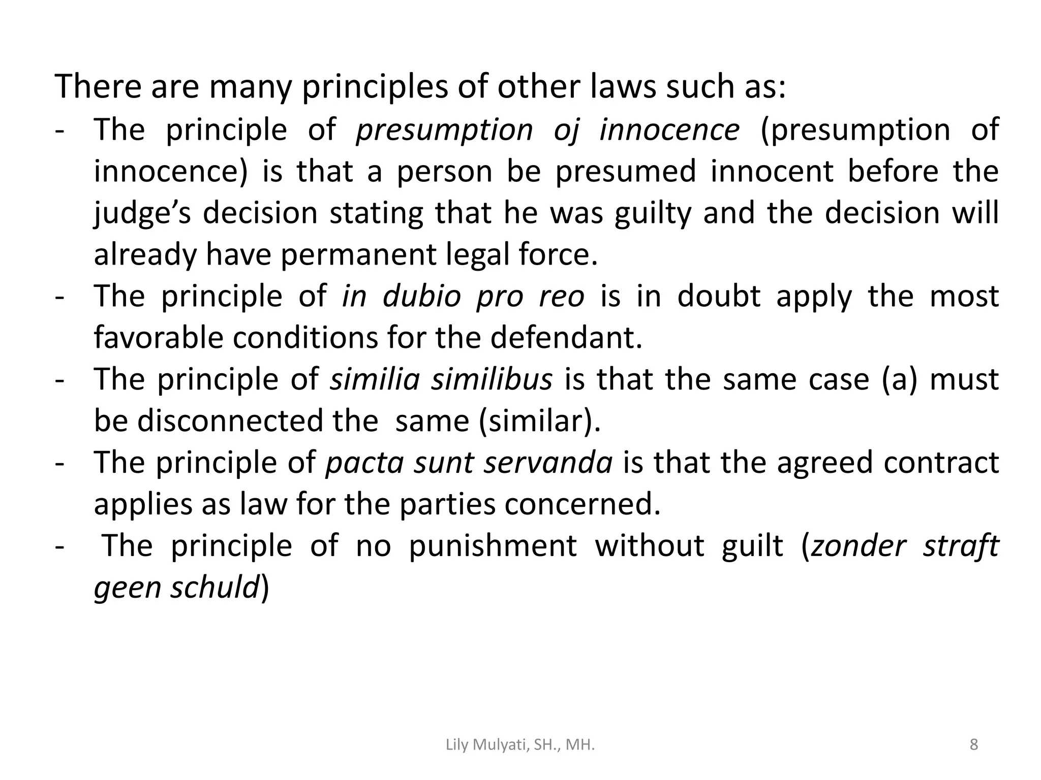 8
There are many principles of other laws such as:
- The principle of presumption oj innocence (presumption of
innocence) is that a person be presumed innocent before the
judge’s decision stating that he was guilty and the decision will
already have permanent legal force.
- The principle of in dubio pro reo is in doubt apply the most
favorable conditions for the defendant.
- The principle of similia similibus is that the same case (a) must
be disconnected the same (similar).
- The principle of pacta sunt servanda is that the agreed contract
applies as law for the parties concerned.
- The principle of no punishment without guilt (zonder straft
geen schuld)
Lily Mulyati, SH., MH. 8
 