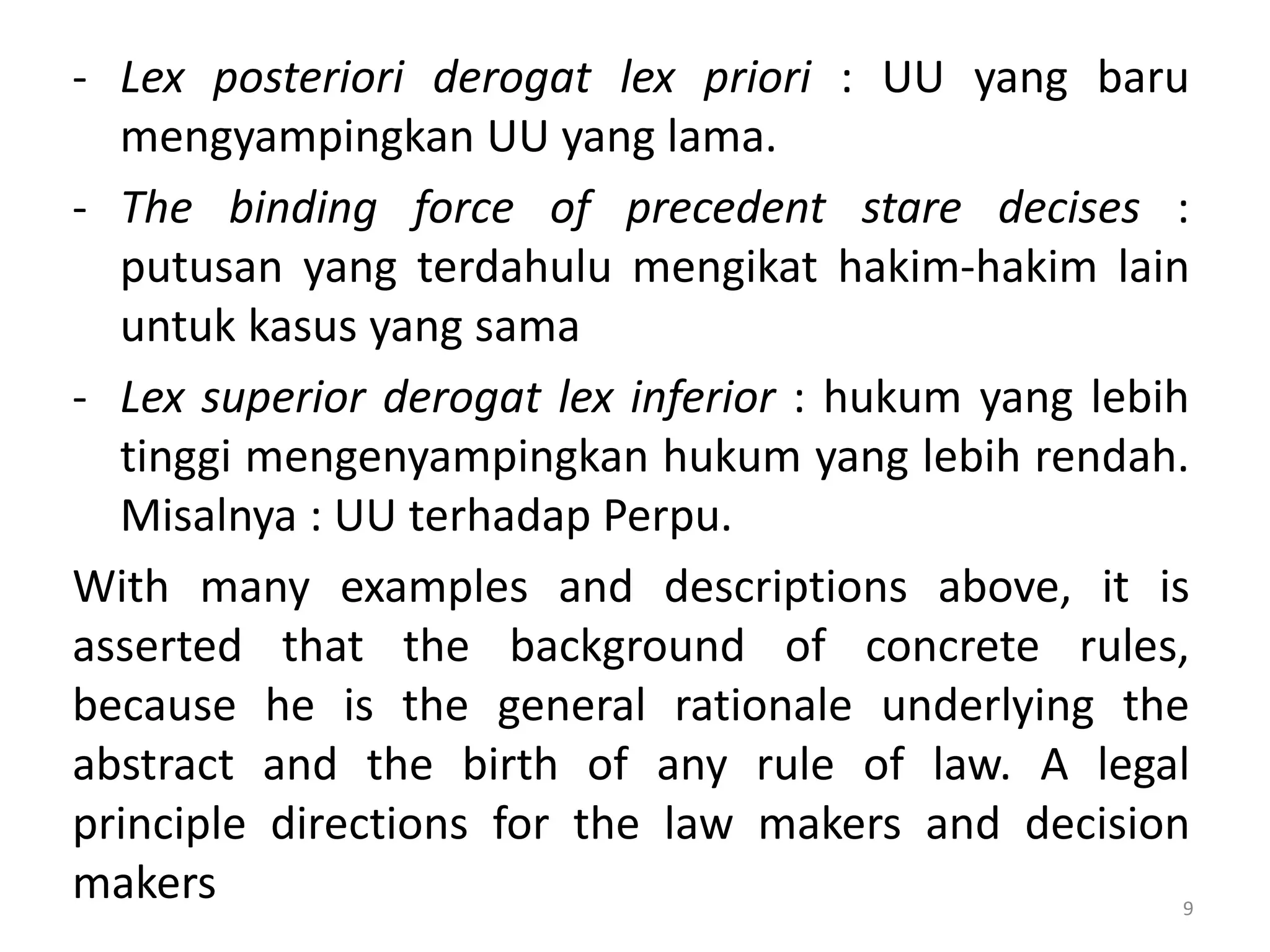 - Lex posteriori derogat lex priori : UU yang baru
mengyampingkan UU yang lama.
- The binding force of precedent stare decises :
putusan yang terdahulu mengikat hakim-hakim lain
untuk kasus yang sama
- Lex superior derogat lex inferior : hukum yang lebih
tinggi mengenyampingkan hukum yang lebih rendah.
Misalnya : UU terhadap Perpu.
With many examples and descriptions above, it is
asserted that the background of concrete rules,
because he is the general rationale underlying the
abstract and the birth of any rule of law. A legal
principle directions for the law makers and decision
makers 9
 