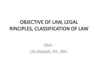 OBJECTIVE OF LAW, LEGAL
RINCIPLES, CLASSIFICATION OF LAW
Oleh :
Lily Mulyati, SH., MH.
 