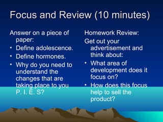 Focus and Review (10 minutes)
Answer on a piece of    Homework Review:
  paper:                Get out your
• Define adolescence.     advertisement and
• Define hormones.        think about:
• Why do you need to    • What area of
  understand the          development does it
  changes that are        focus on?
  taking place to you   • How does this focus
  P. I. E. S?             help to sell the
                          product?
 