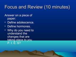 Focus and Review (10 minutes)
Answer on a piece of
  paper:
• Define adolescence.
• Define hormones.
• Why do you need to
  understand the
  changes that are
  taking place to you
  P. I. E. S?
 