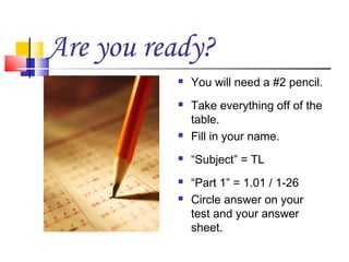 Are you ready?
             You will need a #2 pencil.
             Take everything off of the
              table.
             Fill in your name.
             “Subject” = TL
             “Part 1” = 1.01 / 1-26
             Circle answer on your
              test and your answer
              sheet.
 