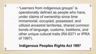 • “Learners from indigenous groups” is
operationally defined as people who have,
under claims of ownership since time
immemorial, occupied, possessed, and
utilized ancestral territories, shared common
bonds of language, customs, traditions, and
other unique cultural traits (RA 8371 or IPRA
of 1997).
Indigenous Peoples Rights Act 1997
 
