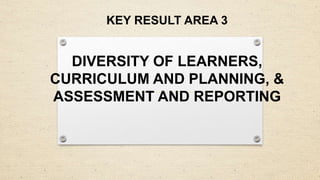 KEY RESULT AREA 3
DIVERSITY OF LEARNERS,
CURRICULUM AND PLANNING, &
ASSESSMENT AND REPORTING
 
