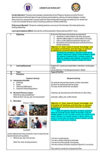 LESSON PLAN IN ENGLISH 7
ContentStandard:ThelearnerdemonstratesunderstandingofhowPhilippineLiteratureduringthePeriodof
Apprenticeshipandothertext types throughemployingvariouslistening,viewing andreadingstrategies; locating
libraryresources,usingphrases,clauses,sentences,literalandfigurative languageandverbaland non-verbalcues
in oralcommunicationserveas meansof buildingapositive and healthyrelationship.
PerformanceStandard: Thelearnercreativelypresentsa summaryof a formalessay/ informativearticleabout
buildingrelationship.
Learning Competency (MELC):DiscovertheconflictspresentedinliteraryselectionsEN7LT-II-a-4
I. Objectives At the endof the lesson,the students are expected to
a. identifythe conflictsevidentinthe story beingread;
b. state the differenttypes of conflictevidentin the story;
c. write a conflictstatementbasedfrom thestory and
d. tell positive actionsthat help avoid conflictsand builda
friendlyrelationship.
Objective 2: Used research-based knowledge and
principles of teaching and learning to enhance
professional practice (learning objectives)
The teacher has used Bloom’s Taxonomy in writing learning
objectives. Based on the Cognitive Process Dimensions adapted
from Anderson & Krathwohl (2001), it provides a scheme for
classifying educational goals, objectives, and standards. It also
defines a broad range of cognitive processes from basic to
complex.
II. Learning Resources EnglishLM 7, powerpoint presentation,metastrips, manilapaper,
marker
LiterarySelection:TheStrangerbyIsmaelV. Mallari
III. Topic TypesofConflict
IV. Procedure
Teacher’s Activity
A. IntroductoryActivities
a. Greetings
b. Prayer
c. CheckingofAttendance
d. Classroom Rules&Regulations
B. Reviewof PreviousLesson
What did we discussyesterday?
What are they? Canyou give meoneexample?
C. Motivation
4 Picsin 1 Word
C L A S H
Let the students lookat the picturesfor a few minutes,thenthe
teacherwillask somequestions.
1. What canyou see inthe pictures
(Wow! You have amazinganswers.)
Student’s Activity
The students will greet theirteacher andtheir classmates
Onefrom the studentswill lead the prayer.
The class monitorwill tell who areabsent.
Yesterday, we discussed aboutthe Elements of a Short Story.
(character, setting, plot, conflict, theme)
Objective 2: Used research-based knowledge and
principles of teaching and learning to enhance
professional practice (Instructional activities)
Motivation
Before the beginning of the lesson, the teacher prepared an
activity that will activate learners’ interest with the lesson. It said that
motivated students are much more likely to achieve their potential and find
success. Motivation is an essential ingredient in effective teaching and
learning. It not only yields more positive behavior in students, but it also
contributes to a greater sense of wellbeing.
I cansee a couplearguing.
I cansee a student bullyinghisclassmate
I cansee one of the popularonlinegames.
I cansee a picture duringthe conquestof Spanish in ourcountry.
They ruledour country for a longperiodof time.
 