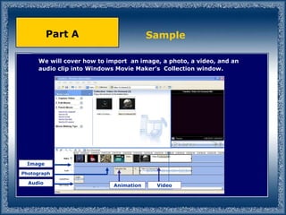 We will cover how to import  an image, a photo, a video, and an audio clip into Windows Movie Maker’s  Collection window. Sample Part A Video Animation Audio Image Photograph 