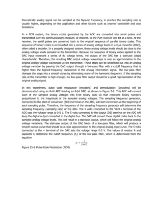theoretically analog signal can be sampled at the Nyquist frequency, in practice the sampling rate is
usually higher, depending on the application and other factors such as channel bandwidth and cost
limitations.

In a PCM system, the binary codes generated by the ADC are converted into serial pulses and
transmitted over the communications medium, or channel, to the PCM receiver one bit at a time. At the
receiver, the serial pulses are converted back to the original sequence of parallel binary codes. This
sequence of binary codes is reconverted into a series of analog voltage levels in a D/A converter (DAC),
often called a decoder. In a properly designed system, these analog voltage levels should be close to the
analog voltage levels sampled at the transmitter. Because the sequence of binary codes applied to the
DAC input represent a series of dc voltage levels, the output of the DAC has a staircase (step)
characteristic. Therefore, the resulting DAC output voltage waveshape is only an approximation to the
original analog voltage waveshape at the transmitter. These steps can be smoothed out into an analog
voltage variation by passing the DAC output through a low-pass filter with a cutoff frequency that is
higher than the highest-frequency component in the analog information signal. The low-pass filter
changes the steps into a smooth curve by eliminating many of the harmonic frequency. If the sampling
rate at the transmitter is high enough, the low-pass filter output should be a good representation of the
original analog signal.

In this experiment, pulse code modulation (encoding) and demodulation (decoding) will be
demonstrated using an 8-bit ADC feeding an 8-bit DAC, as shown in Figure 2-1. This ADC will convert
each of the sampled analog voltages into 8-bit binary code as that represent binary numbers
proportional to the magnitude of the sampled analog voltages. The sampling frequency generator,
connected to the start-of conversion (SOC) terminal on the ADC, will start conversion at the beginning of
each sampling pulse. Therefore, the frequency of the sampling frequency generator will determine the
sampling frequency (sampling rate) of the ADC. The 5 volts connected to the VREF+ terminal of the
ADC sets the voltage range to 0-5 V. The 5 volts connected to the output (OE) terminal on the ADC will
keep the digital output connected to the digital bus. The DAC will convert these digital codes back to the
sampled analog voltage levels. This will result in a staircase output, which will follow the original analog
voltage variations. The staircase output of the DAC feeds of a low-pass filter, which will produce a
smooth output curve that should be a close approximation to the original analog input curve. The 5 volts
connected to the + terminal of the DAC sets the voltage range 0-5 V. The values of resistor R and
capacitor C determine the cutoff frequency (fC) of the low-pass filter, which is determined from the
equation


Figure 23–1 Pulse-Code Modulation (PCM)
 