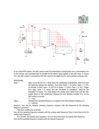 XSC2
                                                                                                                                    G

                                                                                                                                    T

                                                                                                                       A    B   C   D




             S1          VCC
         Key = A               5V
                                            U1
                                    Vin           D0
                                                                                                                            S2
                                                  D1

            V2                                    D2

                                                  D3                                                                        Key = B
            2 Vpk                                 D4
            10kHz
                                                  D5
            0°                      Vref+
                                                  D6
                                    Vref-
                                                  D7
                                    SOC                 VCC
                                    OE            EOC         5V




                                                                    D0
                                                                         D1

                                                                              D2
                                                                                   D3
                                                                                        D4
                                                                                             D5
                                                                                                  D6
                                                                                                       D7
                                            ADC
                    V1                                             Vref+                                               R1
                                                                                   VDAC8               Output
                    5V -0V                                         Vref-                                           100Ω
                    200kHz
                                                                                        U2

                                                                                                                R2
                                                                                                                10kΩ                C1
                                                                                                                                    100nF




In an actual PCM system, the ADC output would be transmitted to serial format over a transmission line
to the receiver and converted back to parallel format before being applied to the DAC input. In Figure
23-1, the ADC output is connected to the DAC input by the digital bus for demonstration purposes only.

PROCEDURE:
Step 1              Open circuit file FIG 23-1. Bring down the oscilloscope enlargement. Make sure that
                    the following settings are selected. Time base (Scale = 20 µs/Div, Xpos = 0 Y/T),
                    Ch A(Scale 2 V/Div, Ypos = 0, DC) Ch B (Scale = 2 V/Div, Ypos = 0, DC), Trigger
                    (Pos edge, Level = 0, Auto). Run the simulation to completion. (Wait for the
                    simulation to begin). You have plotted the analog input signal (red) and the DAC
                    output (blue) on the oscilloscope. Measure the time between samples (T S) on the
                    DAC output curve plot.
                    TS = 4 µs
Step 2              Calculate the sampling frequency (fS) based on the time between samples (TS)
                    fS = 250 kHz
Question: How did the measure sampling frequency compare with the frequency of the sampling
frequency generator?
   They have a difference of 50 kHz.
How did the sampling frequency compare with the analog input frequency? Was it more than twice the
analog input frequency?
   It is 20 times the analog input frequency. Yes it is more than twice the analog input frequency.
How did the sampling frequency compare with the Nyquist frequency?
 