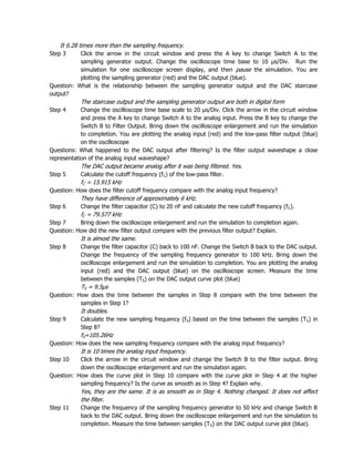 It 6.28 times more than the sampling frequency.
Step 3     Click the arrow in the circuit window and press the A key to change Switch A to the
           sampling generator output. Change the oscilloscope time base to 10 µs/Div. Run the
           simulation for one oscilloscope screen display, and then pause the simulation. You are
           plotting the sampling generator (red) and the DAC output (blue).
Question: What is the relationship between the sampling generator output and the DAC staircase
output?
            The staircase output and the sampling generator output are both in digital form
Step 4      Change the oscilloscope time base scale to 20 µs/Div. Click the arrow in the circuit window
            and press the A key to change Switch A to the analog input. Press the B key to change the
            Switch B to Filter Output. Bring down the oscilloscope enlargement and run the simulation
            to completion. You are plotting the analog input (red) and the low-pass filter output (blue)
            on the oscilloscope
Questions: What happened to the DAC output after filtering? Is the filter output waveshape a close
representation of the analog input waveshape?
            The DAC output became analog after it was being filtered. Yes.
Step 5      Calculate the cutoff frequency (fC) of the low-pass filter.
            fC = 15.915 kHz
Question: How does the filter cutoff frequency compare with the analog input frequency?
            They have difference of approximately 6 kHz.
Step 6      Change the filter capacitor (C) to 20 nF and calculate the new cutoff frequency (f C).
            fC = 79.577 kHz
Step 7     Bring down the oscilloscope enlargement and run the simulation to completion again.
Question: How did the new filter output compare with the previous filter output? Explain.
            It is almost the same.
Step 8      Change the filter capacitor (C) back to 100 nF. Change the Switch B back to the DAC output.
            Change the frequency of the sampling frequency generator to 100 kHz. Bring down the
            oscilloscope enlargement and run the simulation to completion. You are plotting the analog
            input (red) and the DAC output (blue) on the oscilloscope screen. Measure the time
            between the samples (TS) on the DAC output curve plot (blue)
            TS = 9.5µs
Question: How does the time between the samples in Step 8 compare with the time between the
           samples in Step 1?
            It doubles.
Step 9      Calculate the new sampling frequency (f S) based on the time between the samples (TS) in
            Step 8?
            fS=105.26Hz
Question: How does the new sampling frequency compare with the analog input frequency?
            It is 10 times the analog input frequency.
Step 10    Click the arrow in the circuit window and change the Switch B to the filter output. Bring
           down the oscilloscope enlargement and run the simulation again.
Question: How does the curve plot in Step 10 compare with the curve plot in Step 4 at the higher
           sampling frequency? Is the curve as smooth as in Step 4? Explain why.
            Yes, they are the same. It is as smooth as in Step 4. Nothing changed. It does not affect
            the filter.
Step 11     Change the frequency of the sampling frequency generator to 50 kHz and change Switch B
            back to the DAC output. Bring down the oscilloscope enlargement and run the simulation to
            completion. Measure the time between samples (TS) on the DAC output curve plot (blue).
 