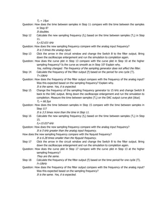 TS = 19µs
Question: How does the time between samples in Step 11 compare with the time between the samples
           in Step 8?
           It doubles.
Step 12    Calculate the new sampling frequency (fS) based on the time between samples (TS) in Step
           11.
           fS=52.631 kHz
Question: How does the new sampling frequency compare with the analog input frequency?
           It is 5 times the analog input.
Step 13    Click the arrow in the circuit window and change the Switch B to the filter output. Bring
           down the oscilloscope enlargement and run the simulation to completion again.
Question: How does the curve plot in Step 13 compare with the curve plot in Step 10 at the higher
           sampling frequency? Is the curve as smooth as in Step 10? Explain why.
           Yes, nothing changed. The frequency of the sampling generator does not affect the filter.
Step 14    Calculate the frequency of the filter output (f) based on the period for one cycle (T).
           T=10kHz
Question: How does the frequency of the filter output compare with the frequency of the analog input?
           Was this expected based on the sampling frequency? Explain why.
           It is the same. Yes, it is expected.
Step 15    Change the frequency of the sampling frequency generator to 15 kHz and change Switch B
           back to the DAC output. Bring down the oscilloscope enlargement and run the simulation to
           completion. Measure the time between samples (TS) on the DAC output curve plot (blue)
           TS = 66.5µs
Question: How does the time between samples in Step 15 compare with the time between samples in
           Step 11?
           It is 3.5 times more than the time in Step 11.
Step 16    Calculate the new sampling frequency (fS) based on the time between samples (TS) in Step
           15.
           fS=15.037 kHz
Question: How does the new sampling frequency compare with the analog input frequency?
           It is 5 kHz greater than the analog input frequency.
How does the new sampling frequency compare with the Nyquist frequency?
           It is 6.28 times smaller than the Nyquist frequency.
Step 17    Click the arrow in the circuit window and change the Switch B to the filter output. Bring
           down the oscilloscope enlargement and run the simulation to completion again.
Question: How does the curve plot in Step 17 compare with the curve plot in Step 13 at the higher
           sampling frequency?
           They are the same.
Step 18    Calculate the frequency of the filter output (f) based on the time period for one cycle (T).
           f=10kHz
Question: How does the frequency of the filter output compare with the frequency of the analog input?
           Was this expected based on the sampling frequency?
           It is the same. Yes, it is expected.
 