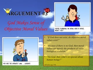 God Makes Sense of Objective Moral Values ARGUEMENT #3 “ If God does not exist, do objective moral values exist?” “ Because if there is no God, then moral values are merely the products of socio-biological evolution.” “ No God, then what’s so special about human beings?” (All above pg 110) 