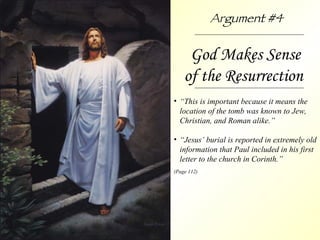 God Makes Sense of the Resurrection  “ This is important because it means the location of the tomb was known to Jew, Christian, and Roman alike.” “ Jesus’ burial is reported in extremely old information that Paul included in his first letter to the church in Corinth.” (Page 112) Argument #4 